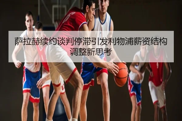 萨拉赫续约谈判停滞引发利物浦薪资结构调整新思考