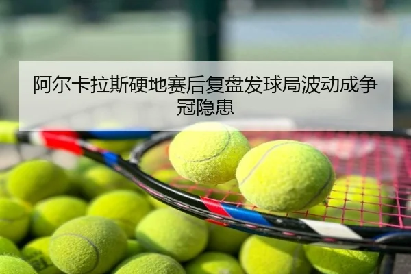 阿尔卡拉斯硬地赛后复盘发球局波动成争冠隐患