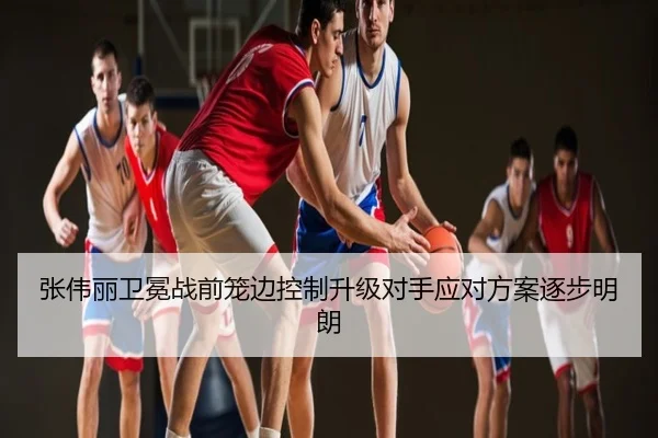 张伟丽卫冕战前笼边控制升级对手应对方案逐步明朗