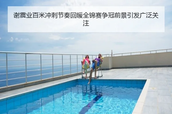 谢震业百米冲刺节奏回暖全锦赛争冠前景引发广泛关注