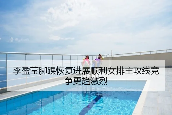 李盈莹脚踝恢复进展顺利女排主攻线竞争更趋激烈