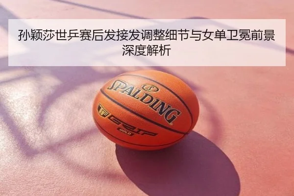 孙颖莎世乒赛后发接发调整细节与女单卫冕前景深度解析