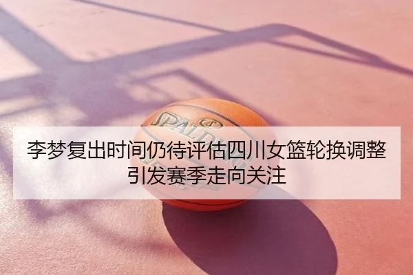 李梦复出时间仍待评估四川女篮轮换调整引发赛季走向关注