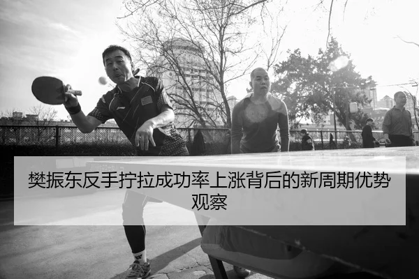 樊振东反手拧拉成功率上涨背后的新周期优势观察