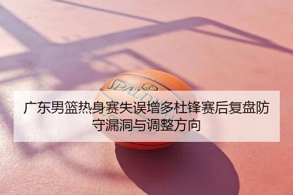 广东男篮热身赛失误增多杜锋赛后复盘防守漏洞与调整方向